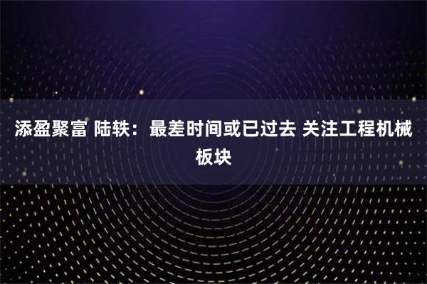 添盈聚富 陆轶：最差时间或已过去 关注工程机械板块