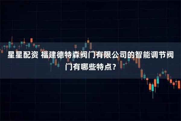 星星配资 福建德特森阀门有限公司的智能调节阀门有哪些特点？
