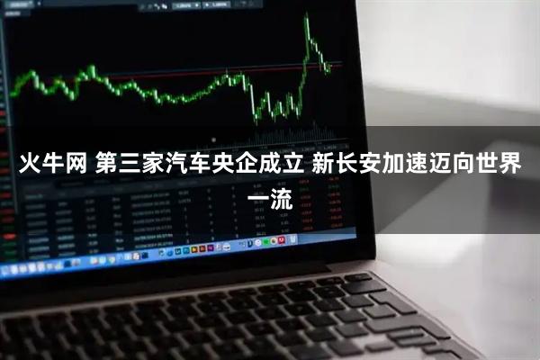 火牛网 第三家汽车央企成立 新长安加速迈向世界一流
