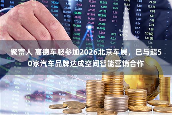 聚富人 高德车服参加2026北京车展，已与超50家汽车品牌达成空间智能营销合作