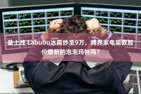 益上线 Labubu冰箱炒至9万，跨界家电能救股价腰斩的泡泡玛特吗？