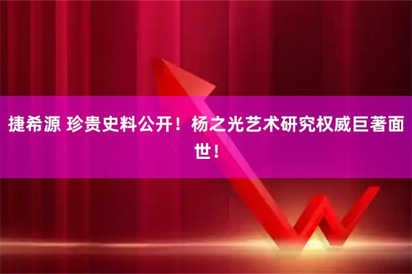 捷希源 珍贵史料公开！杨之光艺术研究权威巨著面世！