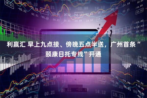 利赢汇 早上九点接、傍晚五点半送，广州首条“颐康日托专线”开通