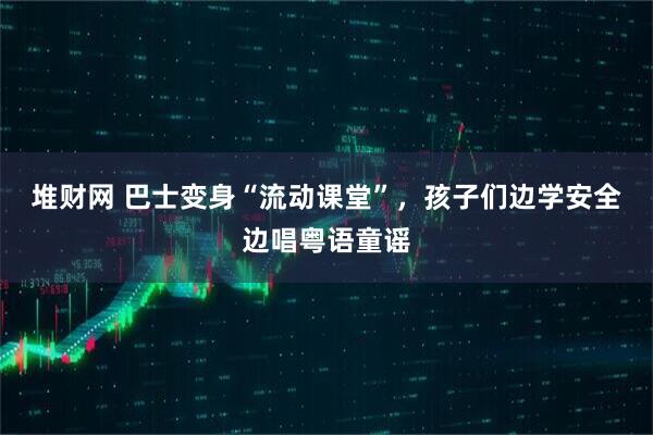 堆财网 巴士变身“流动课堂”，孩子们边学安全边唱粤语童谣