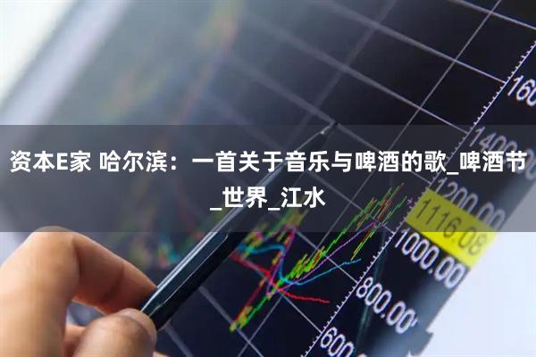 资本E家 哈尔滨：一首关于音乐与啤酒的歌_啤酒节_世界_江水
