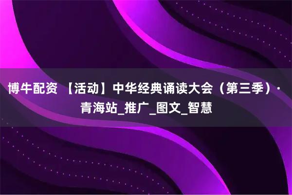 博牛配资 【活动】中华经典诵读大会（第三季）· 青海站_推广_图文_智慧