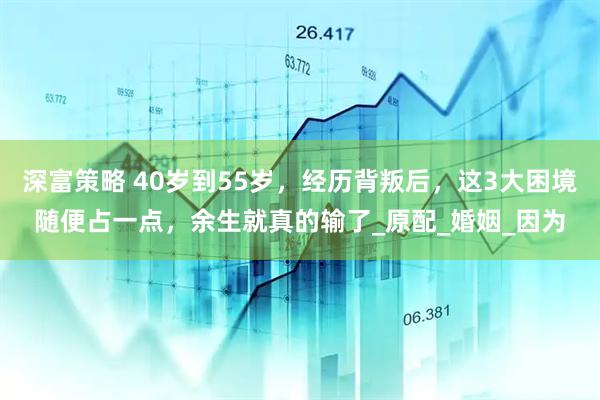 深富策略 40岁到55岁，经历背叛后，这3大困境随便占一点，余生就真的输了_原配_婚姻_因为
