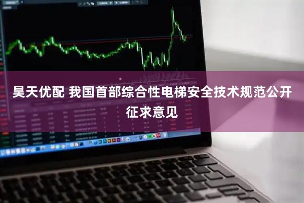 昊天优配 我国首部综合性电梯安全技术规范公开征求意见