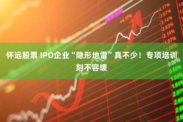 怀远股票 IPO企业“隐形地雷”真不少！专项培训刻不容缓