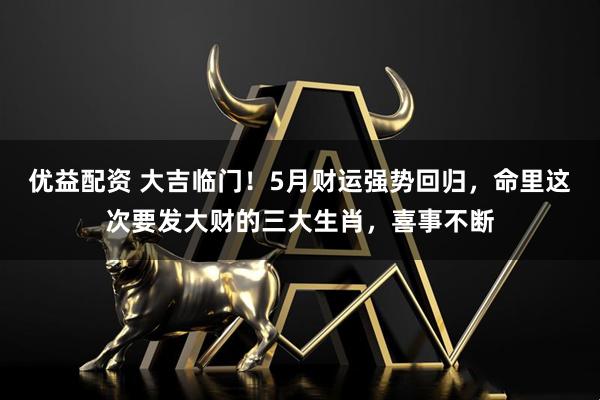 优益配资 大吉临门！5月财运强势回归，命里这次要发大财的三大生肖，喜事不断