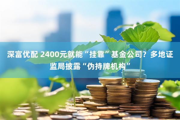 深富优配 2400元就能“挂靠”基金公司？多地证监局披露“伪持牌机构”