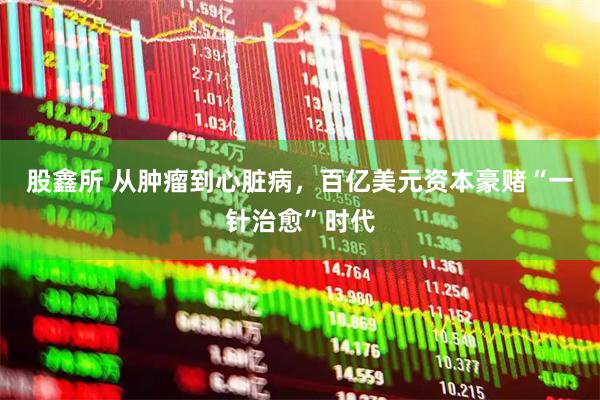 股鑫所 从肿瘤到心脏病，百亿美元资本豪赌“一针治愈”时代