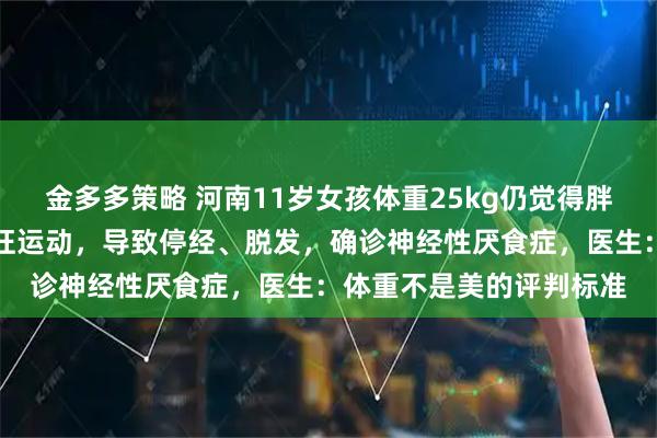 金多多策略 河南11岁女孩体重25kg仍觉得胖，每天只吃水煮菜，疯狂运动，导致停经、脱发，确诊神经性厌食症，医生：体重不是美的评判标准