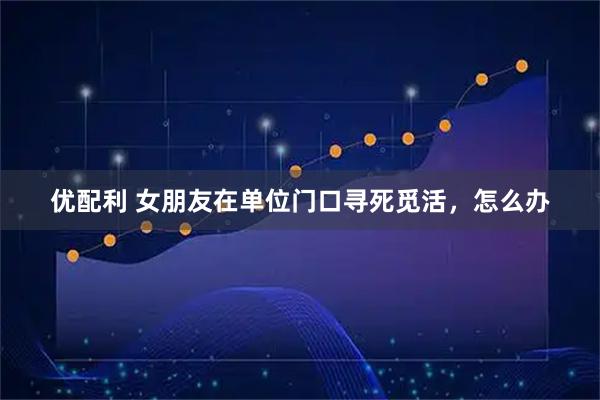 优配利 女朋友在单位门口寻死觅活，怎么办