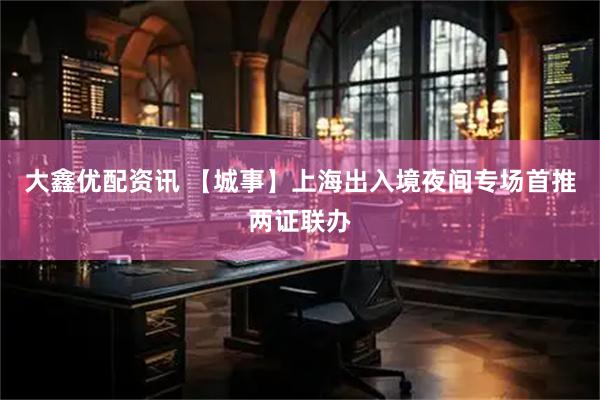 大鑫优配资讯 【城事】上海出入境夜间专场首推两证联办