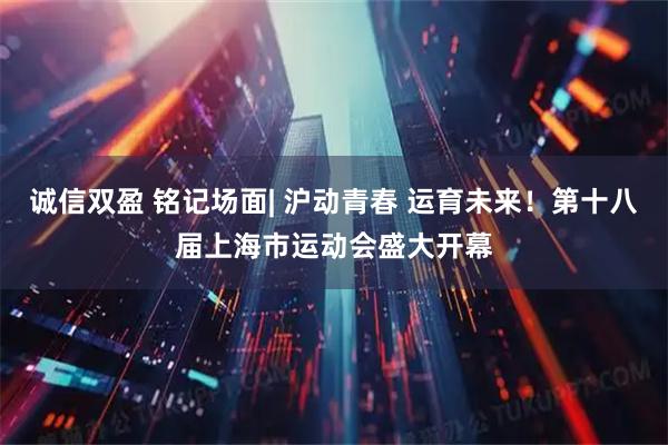 诚信双盈 铭记场面| 沪动青春 运育未来！第十八届上海市运动会盛大开幕