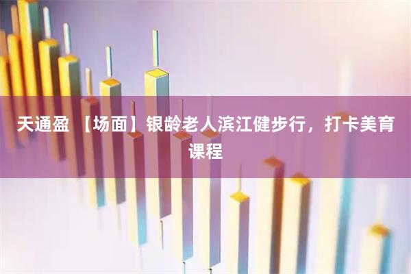 天通盈 【场面】银龄老人滨江健步行，打卡美育课程