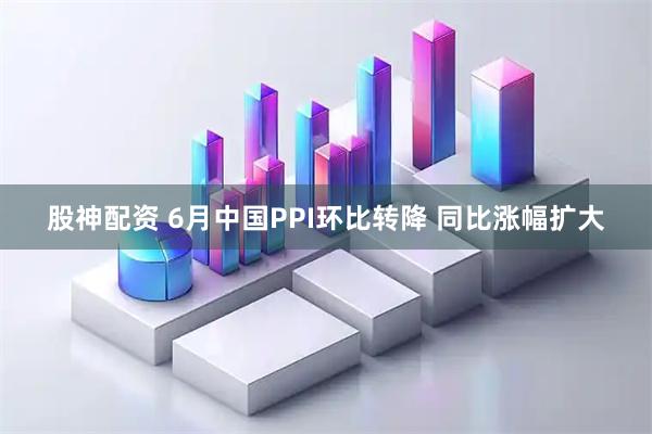 股神配资 6月中国PPI环比转降 同比涨幅扩大