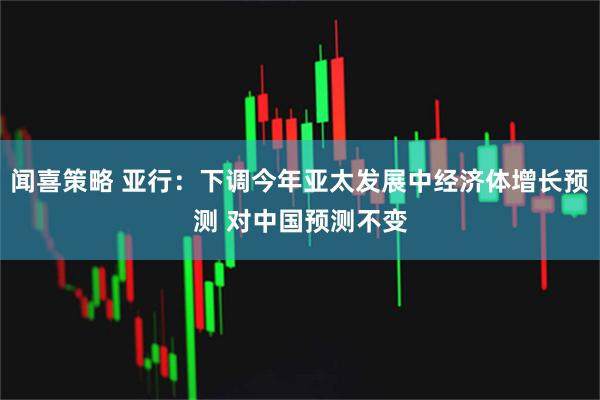 闻喜策略 亚行:下调今年亚太发展中经济体增长预测 对中国预测不变