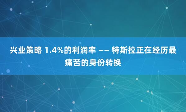 兴业策略 1.4%的利润率 —— 特斯拉正在经历最痛苦的身份转换