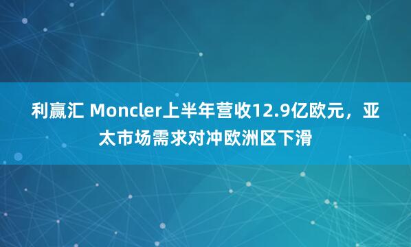 利赢汇 Moncler上半年营收12.9亿欧元，亚太市场需求对冲欧洲区下滑